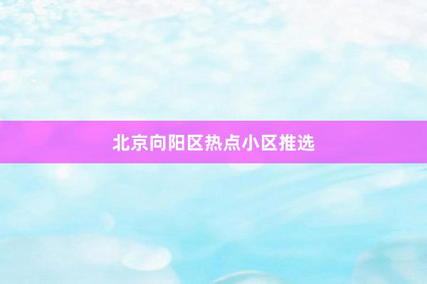 北京向阳区热点小区推选